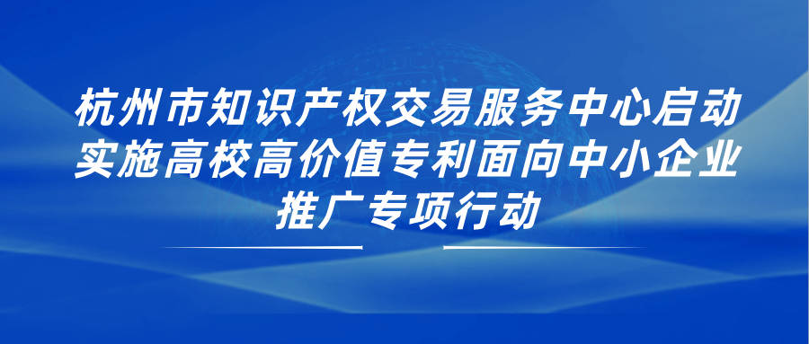 杭州市知识产权交易服务中心启动实施高校高价值专利面向中小企业推广专项行动